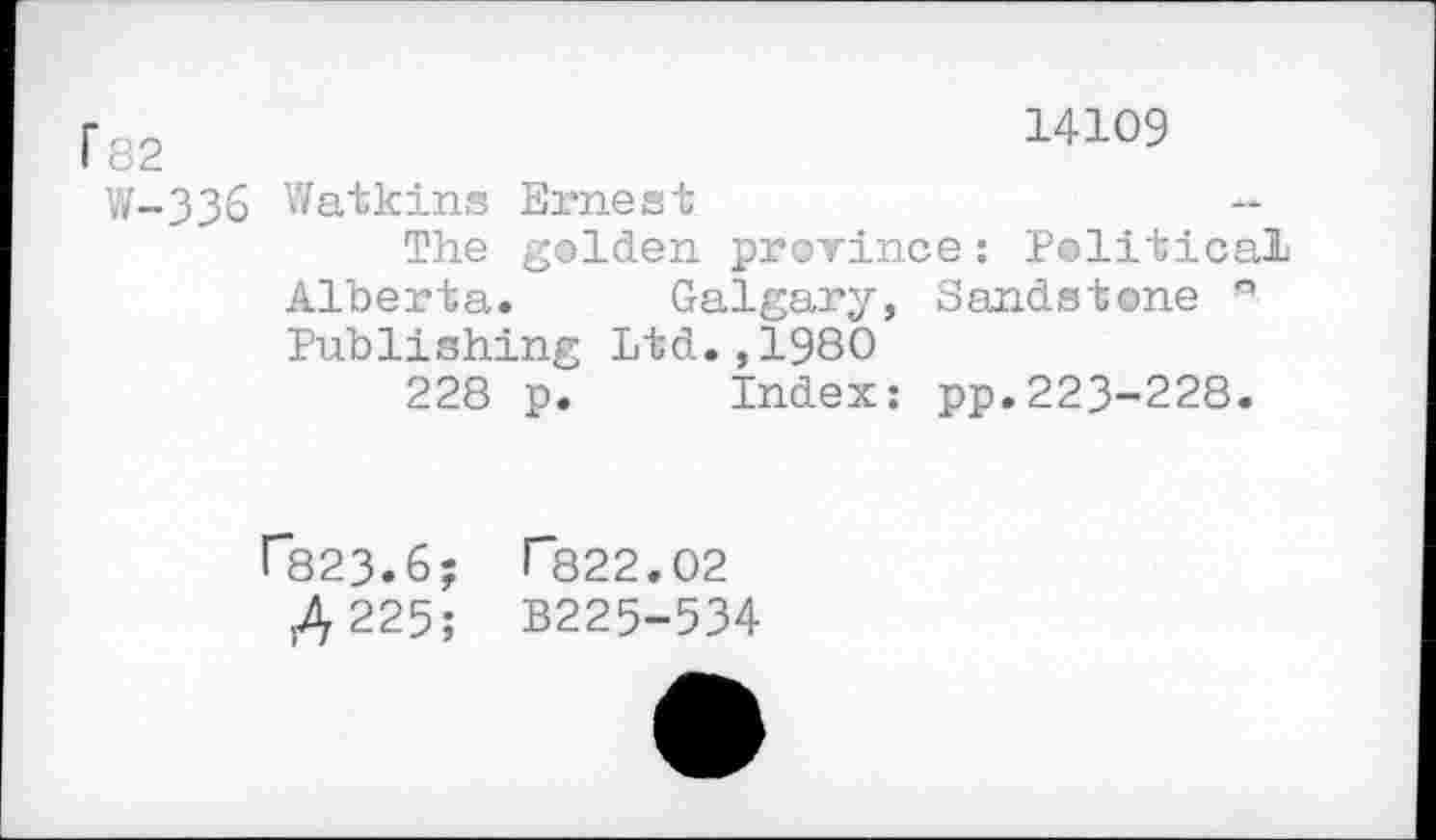 ﻿f82	14109
W-336 Watkins Ernest
The golden prorince: Political Alberta.	Galgary, Sandstone °
Publishing Ltd.,1980
228 p. Index: pp.223-228.
r823.6; >"822.02
.4 225; B225-534